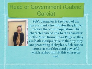 Head of Government (Gabriel
Garcia)
Seb’s character is the head of the
government who initiates the plan to
reduce the world population. His
character can be link to the character
in The Maze Runner Ava Paige as they
are both manipulative in the way they
are presenting their plans. Seb comes
across as confident and powerful
which makes him fit this character
well.
 