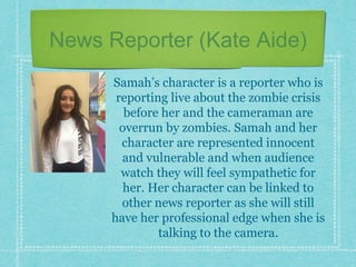 News Reporter (Kate Aide)
Samah’s character is a reporter who is
reporting live about the zombie crisis
before her and the cameraman are
overrun by zombies. Samah and her
character are represented innocent
and vulnerable and when audience
watch they will feel sympathetic for
her. Her character can be linked to
other news reporter as she will still
have her professional edge when she is
talking to the camera.
 