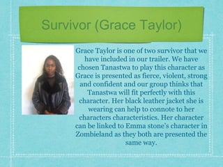 Survivor (Grace Taylor)
Grace Taylor is one of two survivor that we
have included in our trailer. We have
chosen Tanastwa to play this character as
Grace is presented as fierce, violent, strong
and confident and our group thinks that
Tanastwa will fit perfectly with this
character. Her black leather jacket she is
wearing can help to connote to her
characters characteristics. Her character
can be linked to Emma stone’s character in
Zombieland as they both are presented the
same way.
 