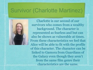 Survivor (Charlotte Martinez)
Charlotte is our second of our
survivors who comes from a wealthy
background. The character is
represented as fearless and but can
also be shown as vulnerable at times.
From these characteristics we feel that
Alice will be able to fit with the profile
of this character. The character can be
linked to Gamora from Guardians of
the Galaxy even though they aren’t
from the same film genre their
characteristics are the same.
 