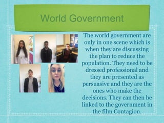 World Government
The world government are
only in one scene which is
when they are discussing
the plan to reduce the
population. They need to be
dressed professional and
they are presented as
persuasive and they are the
ones who make the
decisions. They can then be
linked to the government in
the film Contagion.
 
