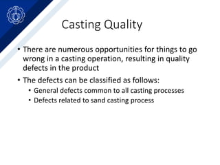 Casting Quality
• There are numerous opportunities for things to go
wrong in a casting operation, resulting in quality
defects in the product
• The defects can be classified as follows:
• General defects common to all casting processes
• Defects related to sand casting process
 