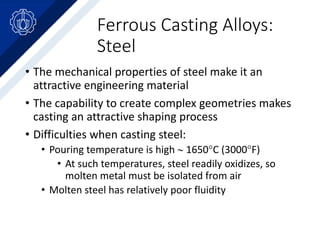 Ferrous Casting Alloys:
Steel
• The mechanical properties of steel make it an
attractive engineering material
• The capability to create complex geometries makes
casting an attractive shaping process
• Difficulties when casting steel:
• Pouring temperature is high  1650C (3000F)
• At such temperatures, steel readily oxidizes, so
molten metal must be isolated from air
• Molten steel has relatively poor fluidity
 