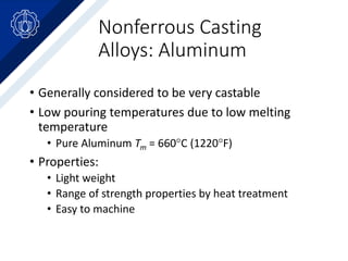 Nonferrous Casting
Alloys: Aluminum
• Generally considered to be very castable
• Low pouring temperatures due to low melting
temperature
• Pure Aluminum Tm = 660C (1220F)
• Properties:
• Light weight
• Range of strength properties by heat treatment
• Easy to machine
 