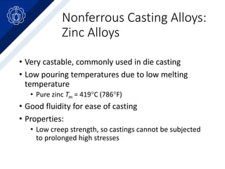 Nonferrous Casting Alloys:
Zinc Alloys
• Very castable, commonly used in die casting
• Low pouring temperatures due to low melting
temperature
• Pure zinc Tm = 419C (786F)
• Good fluidity for ease of casting
• Properties:
• Low creep strength, so castings cannot be subjected
to prolonged high stresses
 