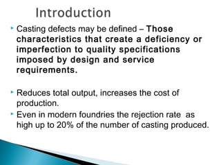  Casting defects may be defined – Those 
characteristics that create a deficiency or 
imperfection to quality specifications 
imposed by design and service 
requirements. 
 Reduces total output, increases the cost of 
production. 
 Even in modern foundries the rejection rate as 
high up to 20% of the number of casting produced. 
 