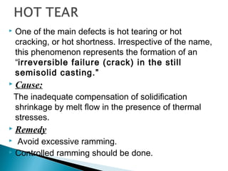  One of the main defects is hot tearing or hot 
cracking, or hot shortness. Irrespective of the name, 
this phenomenon represents the formation of an 
“irreversible failure (crack) in the still 
semisolid casting.” 
 Cause: 
The inadequate compensation of solidification 
shrinkage by melt flow in the presence of thermal 
stresses. 
 Remedy 
 Avoid excessive ramming. 
 Controlled ramming should be done. 
 