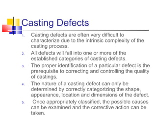 Casting Defects
1. Casting defects are often very difficult to
characterize due to the intrinsic complexity of the
casting process.
2. All defects will fall into one or more of the
established categories of casting defects.
3. The proper identification of a particular defect is the
prerequisite to correcting and controlling the quality
of castings.
4. The nature of a casting defect can only be
determined by correctly categorizing the shape,
appearance, location and dimensions of the defect.
5. Once appropriately classified, the possible causes
can be examined and the corrective action can be
taken.
 