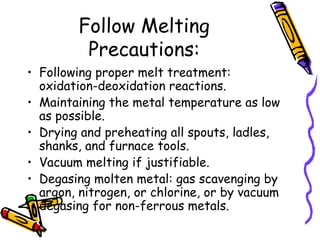 Follow Melting
Precautions:
• Following proper melt treatment:
oxidation-deoxidation reactions.
• Maintaining the metal temperature as low
as possible.
• Drying and preheating all spouts, ladles,
shanks, and furnace tools.
• Vacuum melting if justifiable.
• Degasing molten metal: gas scavenging by
argon, nitrogen, or chlorine, or by vacuum
degasing for non-ferrous metals.
 