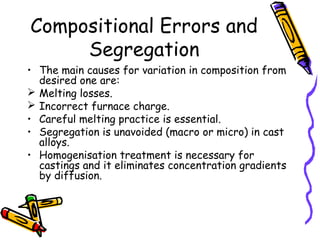 Compositional Errors and
Segregation
• The main causes for variation in composition from
desired one are:
 Melting losses.
 Incorrect furnace charge.
• Careful melting practice is essential.
• Segregation is unavoided (macro or micro) in cast
alloys.
• Homogenisation treatment is necessary for
castings and it eliminates concentration gradients
by diffusion.
 