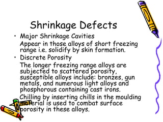 Shrinkage Defects
• Major Shrinkage Cavities
Appear in those alloys of short freezing
range i.e. solidify by skin formation.
• Discrete Porosity
The longer freezing range alloys are
subjected to scattered porosity,
susceptible alloys include: bronzes, gun
metals, and numerous light alloys and
phosphorous containing cast irons.
Chilling by inserting chills in the moulding
material is used to combat surface
porosity in these alloys.
 