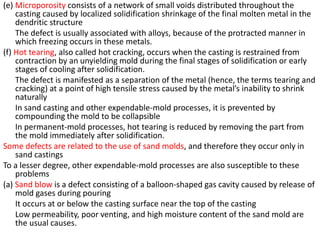 (e) Microporosity consists of a network of small voids distributed throughout the
casting caused by localized solidification shrinkage of the final molten metal in the
dendritic structure
The defect is usually associated with alloys, because of the protracted manner in
which freezing occurs in these metals.
(f) Hot tearing, also called hot cracking, occurs when the casting is restrained from
contraction by an unyielding mold during the final stages of solidification or early
stages of cooling after solidification.
The defect is manifested as a separation of the metal (hence, the terms tearing and
cracking) at a point of high tensile stress caused by the metal’s inability to shrink
naturally
In sand casting and other expendable-mold processes, it is prevented by
compounding the mold to be collapsible
In permanent-mold processes, hot tearing is reduced by removing the part from
the mold immediately after solidification.
Some defects are related to the use of sand molds, and therefore they occur only in
sand castings
To a lesser degree, other expendable-mold processes are also susceptible to these
problems
(a) Sand blow is a defect consisting of a balloon-shaped gas cavity caused by release of
mold gases during pouring
It occurs at or below the casting surface near the top of the casting
Low permeability, poor venting, and high moisture content of the sand mold are
the usual causes.
 