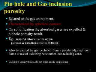 Pin hole and Gas inclusion
porosity
 Related to the gas entrapment.
 Characterized by spherical contour.
 On solidifica...