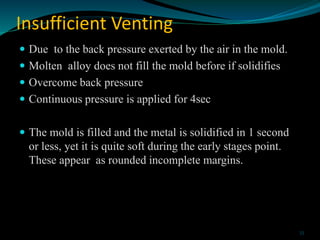 Insufficient Venting
 Due to the back pressure exerted by the air in the mold.
 Molten alloy does not fill the mold befo...