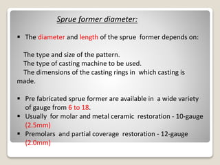 Sprue former diameter:
 The diameter and length of the sprue former depends on:
The type and size of the pattern.
The type of casting machine to be used.
The dimensions of the casting rings in which casting is
made.
 Pre fabricated sprue former are available in a wide variety
of gauge from 6 to 18.
 Usually for molar and metal ceramic restoration - 10-gauge
(2.5mm)
 Premolars and partial coverage restoration - 12-gauge
(2.0mm)
 