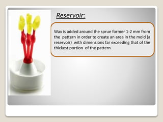 Reservoir:
.
Wax is added around the sprue former 1-2 mm from
the pattern in order to create an area in the mold (a
reservoir) with dimensions far exceeding that of the
thickest portion of the pattern
 
