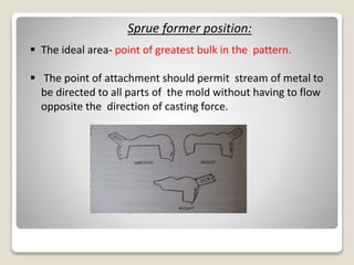 Sprue former position:
 The ideal area- point of greatest bulk in the pattern.
 The point of attachment should permit stream of metal to
be directed to all parts of the mold without having to flow
opposite the direction of casting force.
 