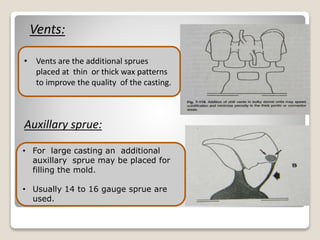 Vents:
• For large casting an additional
auxillary sprue may be placed for
filling the mold.
• Usually 14 to 16 gauge sprue are
used.
Auxillary sprue:
• Vents are the additional sprues
placed at thin or thick wax patterns
to improve the quality of the casting.
 