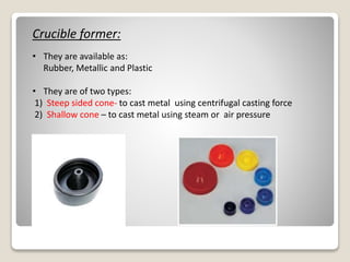 Crucible former:
• They are available as:
Rubber, Metallic and Plastic
• They are of two types:
1) Steep sided cone- to cast metal using centrifugal casting force
2) Shallow cone – to cast metal using steam or air pressure
 