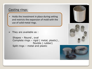 Casting rings:
• Holds the investment in place during setting
and restricts the expansion of mold with the
use of solid metal rings.
 They are available as :
Shapes – Round , oval
Complete rings – rigid ( metal, plastic) ,
flexible ( rubber)
Split rings – metal and plastic
 