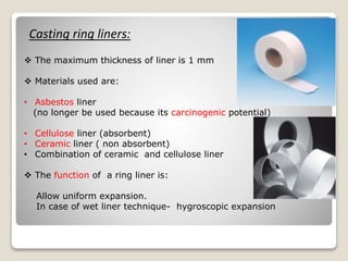 Casting ring liners:
 The maximum thickness of liner is 1 mm
 Materials used are:
• Asbestos liner
(no longer be used because its carcinogenic potential)
• Cellulose liner (absorbent)
• Ceramic liner ( non absorbent)
• Combination of ceramic and cellulose liner
 The function of a ring liner is:
Allow uniform expansion.
In case of wet liner technique- hygroscopic expansion
 