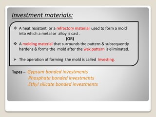 Investment materials:
 A heat resistant or a refractory material used to form a mold
into which a metal or alloy is cast .
(OR)
 A molding material that surrounds the pattern & subsequently
hardens & forms the mold after the wax pattern is eliminated.
 The operation of forming the mold is called Investing.
Types – Gypsum bonded investments
Phosphate bonded investments
Ethyl silicate bonded investments
 
