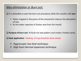 Wax elimination or Burn out:
 It is advisable to start the burn out procedure while the mould is still wet.
 Water trapped in the pores of the investment reduces the absorption
of wax.
 As the water vaporizes it flushes wax from the mould.
 Purpose of burn out: To flush out wax pattern and create a hollow cavity.
 Heat application : Heating of ring should be done slowly.
 Hygroscopic low heat technique.
 High heat thermal expansion technique.
 