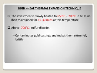 HIGH –HEAT THERMAL EXPANSION TECHNIQUE
 The investment is slowly heated to 650°C - 700°C in 60 mins.
Then maintained for 15-30 mins at this temperature.
 Above 700°C , sulfur dioxide ,
--Contaminates gold castings and makes them extremely
brittle.
 