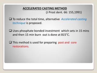 ACCELERATED CASTING METHOD
(J Prost dent. 66: 155,1991)
 To reduce the total time, alternative Accelerated casting
technique is proposed.
 Uses phosphate bonded investment which sets in 15 mins
and then 15 min burn out is done at 815°C.
 This method is used for preparing post and core
restorations.
 