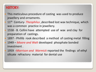 HISTORY:
 This meticulous procedure of casting was used to produce
jewellery and ornaments.
 11th Century- Theophilus ,described lost wax technique, which
was a common practice in jewellery.
 1558 - B. Cellini have attempted use of wax and clay for
preparation of castings.
 1897 - Phillib rook described a method of casting metal filling
 1949 – Moore and Walt developed phosphate bonded
investment .
 1959 -Morrison and Warmick reported the findings of ethyl
silicate refractory material for dental use
 