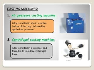 CASTING MACHINES:
1. Air pressure casting machine:
Alloy is melted in situ in crucible
hollow of the ring, followed by
applied air pressure.
2. Centrifugal casting machine:
Alloy is melted in a crucible, and
forced in to mold by centrifugal
force.
 