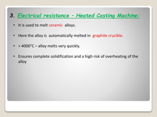3. Electrical resistance – Heated Casting Machine:
• It is used to melt ceramic alloys.
• Here the alloy is automatically melted in graphite crucible.
• > 4000°C – alloy melts very quickly.
• Ensures complete solidification and a high risk of overheating of the
alloy
 