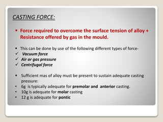 CASTING FORCE:
 Force required to overcome the surface tension of alloy +
Resistance offered by gas in the mould.
 This can be done by use of the following different types of force-
 Vacuum force
 Air or gas pressure
 Centrifugal force
 Sufficient mas of alloy must be present to sustain adequate casting
pressure:
• 6g is typically adequate for premolar and anterior casting.
• 10g is adequate for molar casting
• 12 g is adequate for pontic
 