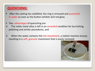 QUENCHING:
 After the casting has solidified, the ring is removed and quenched
in water as soon as the button exhibits dull red glow.
 Two advantages of quenching are-
 The noble metal alloy is left in an annealed condition for burnishing,
polishing and similar procedures, and
 When the water contacts the hot investment, a violent reaction ensues
resulting in a soft, granular investment that is easily removed.
 
