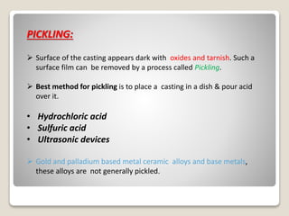 PICKLING:
 Surface of the casting appears dark with oxides and tarnish. Such a
surface film can be removed by a process called Pickling.
 Best method for pickling is to place a casting in a dish & pour acid
over it.
• Hydrochloric acid
• Sulfuric acid
• Ultrasonic devices
 Gold and palladium based metal ceramic alloys and base metals,
these alloys are not generally pickled.
 