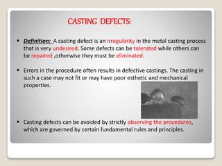 CASTING DEFECTS:
 Definition: A casting defect is an irregularity in the metal casting process
that is very undesired. Some defects can be tolerated while others can
be repaired ,otherwise they must be eliminated.
 Errors in the procedure often results in defective castings. The casting in
such a case may not fit or may have poor esthetic and mechanical
properties.
 Casting defects can be avoided by strictly observing the procedures,
which are governed by certain fundamental rules and principles.
 