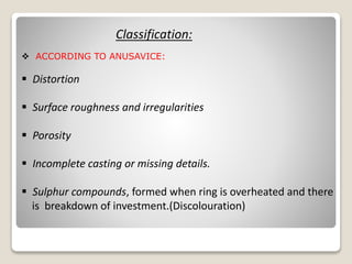 Classification:
 ACCORDING TO ANUSAVICE:
 Distortion
 Surface roughness and irregularities
 Porosity
 Incomplete casting or missing details.
 Sulphur compounds, formed when ring is overheated and there
is breakdown of investment.(Discolouration)
 