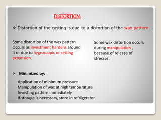 DISTORTION:
 Distortion of the casting is due to a distortion of the wax pattern.
Some distortion of the wax pattern
Occurs as investment hardens around
it or due to hygroscopic or setting
expansion.
Some wax distortion occurs
during manipulation ,
because of release of
stresses.
Application of minimum pressure
Manipulation of wax at high temperature
Investing pattern immediately
If storage is necessary, store in refrigerator
 Minimized by:
 