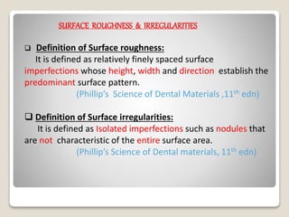 SURFACE ROUGHNESS & IRREGULARITIES
 Definition of Surface roughness:
It is defined as relatively finely spaced surface
imperfections whose height, width and direction establish the
predominant surface pattern.
(Phillip’s Science of Dental Materials ,11th edn)
 Definition of Surface irregularities:
It is defined as Isolated imperfections such as nodules that
are not characteristic of the entire surface area.
(Phillip’s Science of Dental materials, 11th edn)
 