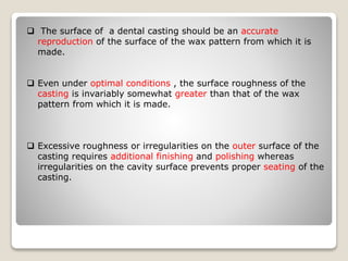  The surface of a dental casting should be an accurate
reproduction of the surface of the wax pattern from which it is
made.
 Even under optimal conditions , the surface roughness of the
casting is invariably somewhat greater than that of the wax
pattern from which it is made.
 Excessive roughness or irregularities on the outer surface of the
casting requires additional finishing and polishing whereas
irregularities on the cavity surface prevents proper seating of the
casting.
 
