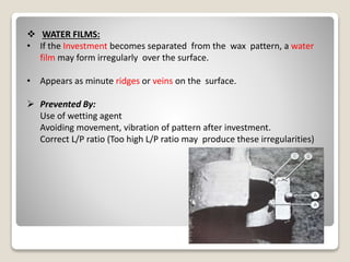  WATER FILMS:
• If the Investment becomes separated from the wax pattern, a water
film may form irregularly over the surface.
• Appears as minute ridges or veins on the surface.
 Prevented By:
Use of wetting agent
Avoiding movement, vibration of pattern after investment.
Correct L/P ratio (Too high L/P ratio may produce these irregularities)
 