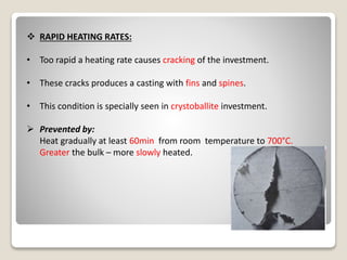  RAPID HEATING RATES:
• Too rapid a heating rate causes cracking of the investment.
• These cracks produces a casting with fins and spines.
• This condition is specially seen in crystoballite investment.
 Prevented by:
Heat gradually at least 60min from room temperature to 700°C.
Greater the bulk – more slowly heated.
 