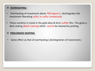  OVERHEATING:
• Overheating of investment above 700 degree C, disintegrates the
investment liberating sulfur or sulfur compounds.
• These combine in metal in the gold alloy & form sulfide film. This gives a
dark casting (Black Casting) which cannot be cleaned by pickling.
 PROLONGED HEATING:
• Same effect as that of overheating ( disintegration of investment.)
 