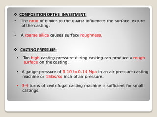  COMPOSITION OF THE INVESTMENT:
• The ratio of binder to the quartz influences the surface texture
of the casting.
• A coarse silica causes surface roughness.
 CASTING PRESSURE:
• Too high casting pressure during casting can produce a rough
surface on the casting.
• A gauge pressure of 0.10 to 0.14 Mpa in an air pressure casting
machine or 15lbs/sq inch of air pressure.
• 3-4 turns of centrifugal casting machine is sufficient for small
castings.
 