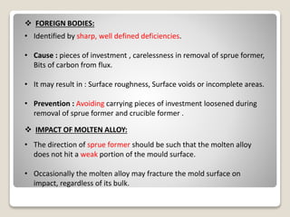  FOREIGN BODIES:
• Identified by sharp, well defined deficiencies.
• Cause : pieces of investment , carelessness in removal of sprue former,
Bits of carbon from flux.
• It may result in : Surface roughness, Surface voids or incomplete areas.
• Prevention : Avoiding carrying pieces of investment loosened during
removal of sprue former and crucible former .
 IMPACT OF MOLTEN ALLOY:
• The direction of sprue former should be such that the molten alloy
does not hit a weak portion of the mould surface.
• Occasionally the molten alloy may fracture the mold surface on
impact, regardless of its bulk.
 