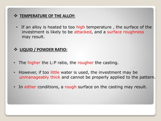  TEMPERATURE OF THE ALLOY:
• If an alloy is heated to too high temperature , the surface of the
investment is likely to be attacked, and a surface roughness
may result.
 LIQUID / POWDER RATIO:
• The higher the L:P ratio, the rougher the casting.
• However, if too little water is used, the investment may be
unmanageably thick and cannot be properly applied to the pattern.
• In either conditions, a rough surface on the casting may result.
 