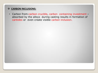  CARBON INCLUSIONS:
• Carbon from-carbon crucible, carbon containing investment –
absorbed by the alloys during casting results in formation of
carbides or even create visible carbon inclusion.
 