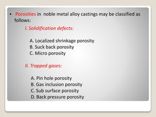  Porosities in noble metal alloy castings may be classified as
follows:
I. Solidification defects:
A. Localized shrinkage porosity
B. Suck back porosity
C. Micro porosity
II. Trapped gases:
A. Pin hole porosity
B. Gas inclusion porosity
C. Sub surface porosity
D. Back pressure porosity
 