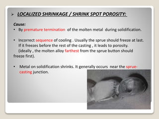  LOCALIZED SHRINKAGE / SHRINK SPOT POROSITY:
Cause:
• By premature termination of the molten metal during solidification.
• Incorrect sequence of cooling . Usually the sprue should freeze at last.
If it freezes before the rest of the casting , it leads to porosity.
(ideally , the molten alloy farthest from the sprue button should
freeze first).
• Metal on solidification shrinks. It generally occurs near the sprue-
casting junction.
 