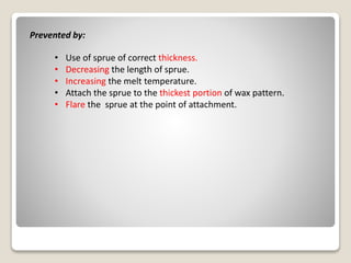 Prevented by:
• Use of sprue of correct thickness.
• Decreasing the length of sprue.
• Increasing the melt temperature.
• Attach the sprue to the thickest portion of wax pattern.
• Flare the sprue at the point of attachment.
 